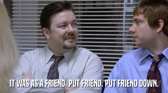 IT WAS AS A FRIEND. PUT FRIEND. PUT FRIEND DOWN.  