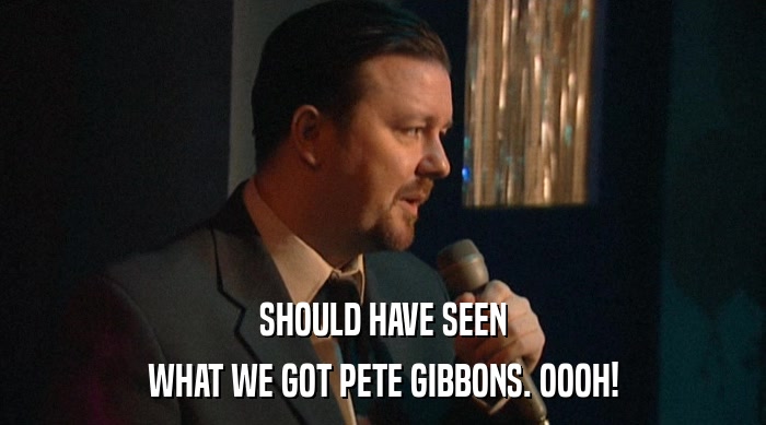 SHOULD HAVE SEEN WHAT WE GOT PETE GIBBONS. OOOH! 