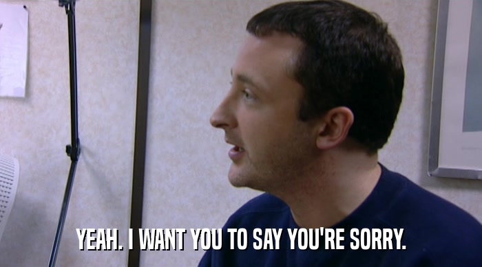 YEAH. I WANT YOU TO SAY YOU'RE SORRY.  