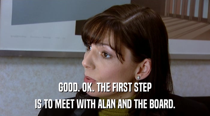 GOOD. OK. THE FIRST STEP IS TO MEET WITH ALAN AND THE BOARD. 