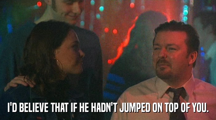 I'D BELIEVE THAT IF HE HADN'T JUMPED ON TOP OF YOU.  