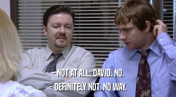 - NOT AT ALL, DAVID. NO.
 - DEFINITELY NOT. NO WAY. 