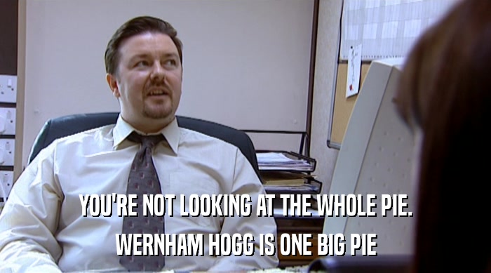 YOU'RE NOT LOOKING AT THE WHOLE PIE. WERNHAM HOGG IS ONE BIG PIE 