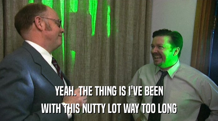 YEAH. THE THING IS I'VE BEEN WITH THIS NUTTY LOT WAY TOO LONG 