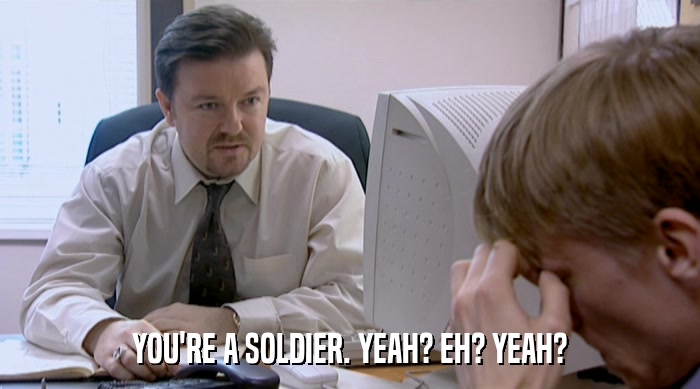 YOU'RE A SOLDIER. YEAH? EH? YEAH?  