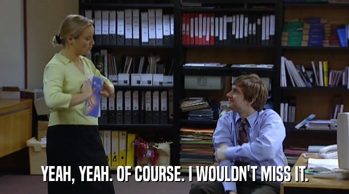 YEAH, YEAH. OF COURSE. I WOULDN'T MISS IT.  