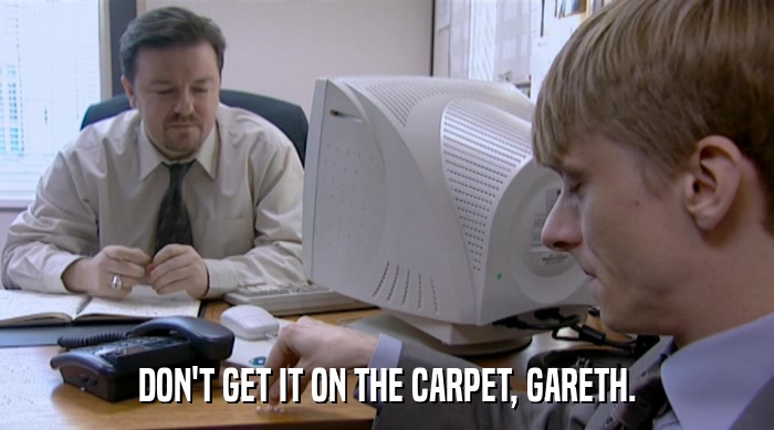 DON'T GET IT ON THE CARPET, GARETH.  