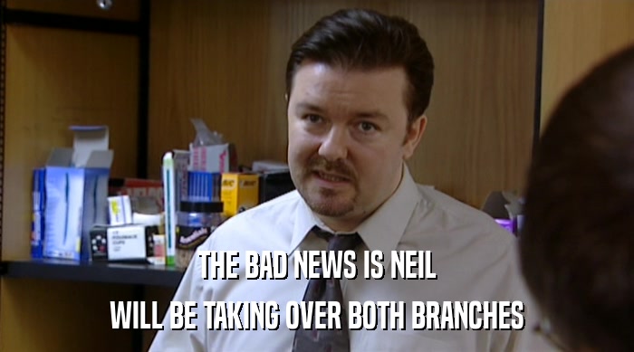 THE BAD NEWS IS NEIL
 WILL BE TAKING OVER BOTH BRANCHES 