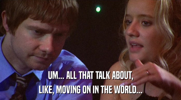 UM... ALL THAT TALK ABOUT, LIKE, MOVING ON IN THE WORLD... 