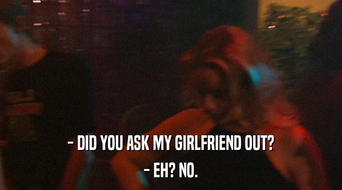 - DID YOU ASK MY GIRLFRIEND OUT?
 - EH? NO. 