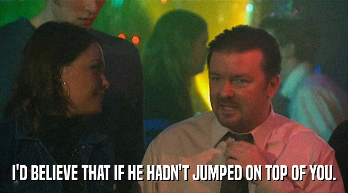 I'D BELIEVE THAT IF HE HADN'T JUMPED ON TOP OF YOU.  