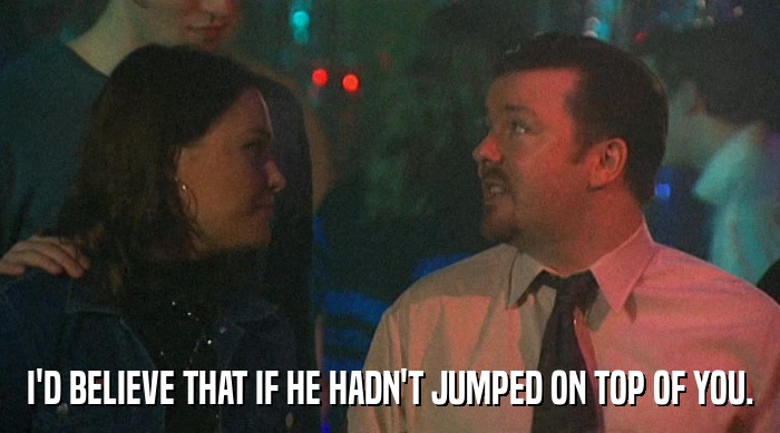 I'D BELIEVE THAT IF HE HADN'T JUMPED ON TOP OF YOU.  