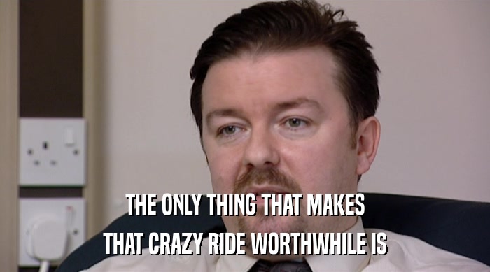 THE ONLY THING THAT MAKES
 THAT CRAZY RIDE WORTHWHILE IS 