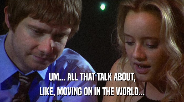 UM... ALL THAT TALK ABOUT, LIKE, MOVING ON IN THE WORLD... 