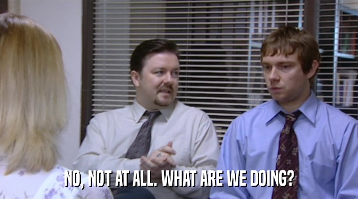 NO, NOT AT ALL. WHAT ARE WE DOING?  