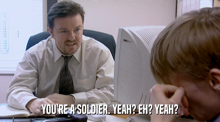 YOU'RE A SOLDIER. YEAH? EH? YEAH?  