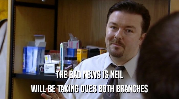 THE BAD NEWS IS NEIL
 WILL BE TAKING OVER BOTH BRANCHES 