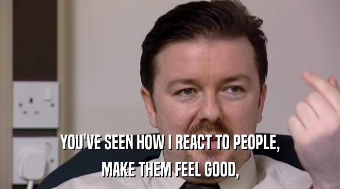 YOU'VE SEEN HOW I REACT TO PEOPLE, MAKE THEM FEEL GOOD, 