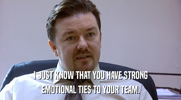 I JUST KNOW THAT YOU HAVE STRONG
 EMOTIONAL TIES TO YOUR TEAM. 