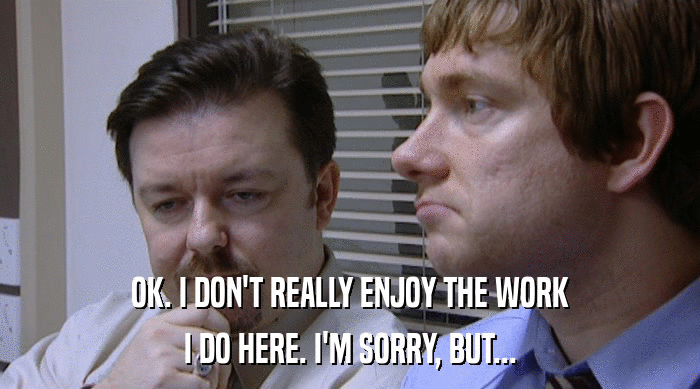 OK. I DON'T REALLY ENJOY THE WORK I DO HERE. I'M SORRY, BUT... 
