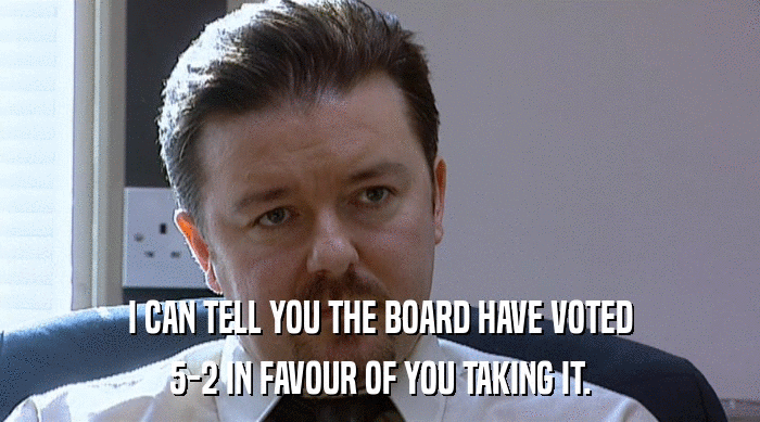 I CAN TELL YOU THE BOARD HAVE VOTED
 5-2 IN FAVOUR OF YOU TAKING IT. 