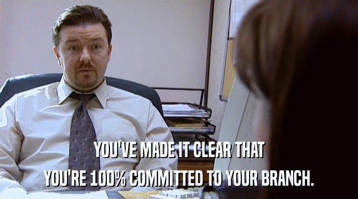 YOU'VE MADE IT CLEAR THAT YOU'RE 100% COMMITTED TO YOUR BRANCH. 