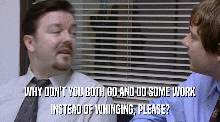 WHY DON'T YOU BOTH GO AND DO SOME WORK INSTEAD OF WHINGING, PLEASE? 
