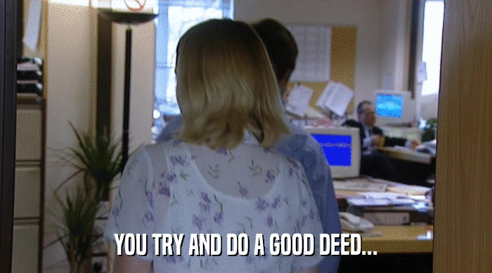YOU TRY AND DO A GOOD DEED...  