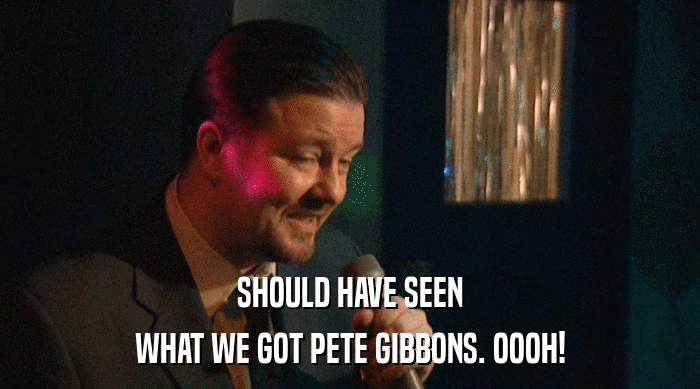 SHOULD HAVE SEEN WHAT WE GOT PETE GIBBONS. OOOH! 