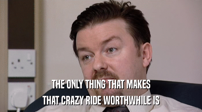 THE ONLY THING THAT MAKES
 THAT CRAZY RIDE WORTHWHILE IS 