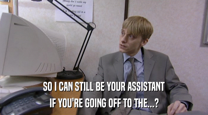 SO I CAN STILL BE YOUR ASSISTANT IF YOU'RE GOING OFF TO THE...? 