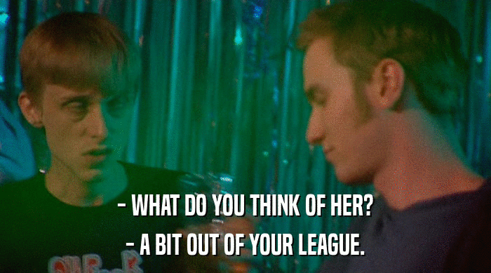- WHAT DO YOU THINK OF HER?
 - A BIT OUT OF YOUR LEAGUE. 