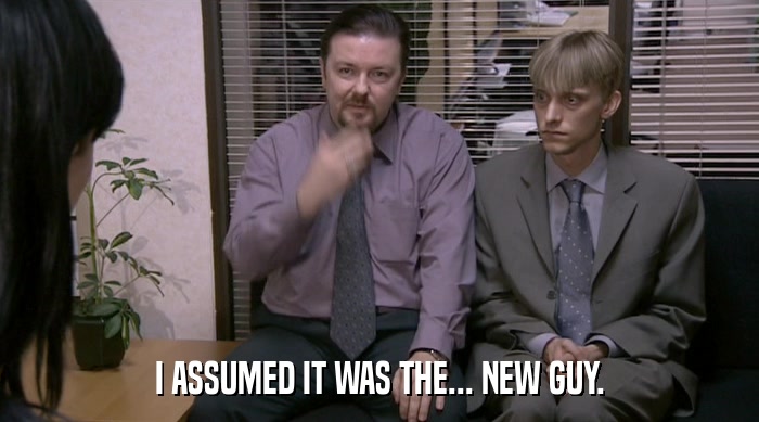 I ASSUMED IT WAS THE... NEW GUY.  