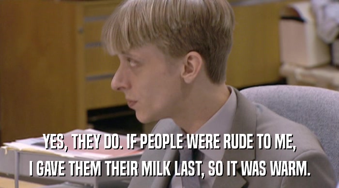 YES, THEY DO. IF PEOPLE WERE RUDE TO ME,
 I GAVE THEM THEIR MILK LAST, SO IT WAS WARM. 