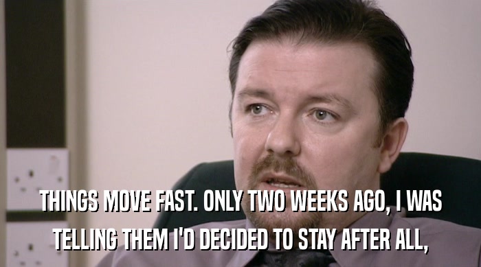 THINGS MOVE FAST. ONLY TWO WEEKS AGO, I WAS TELLING THEM I'D DECIDED TO STAY AFTER ALL, 