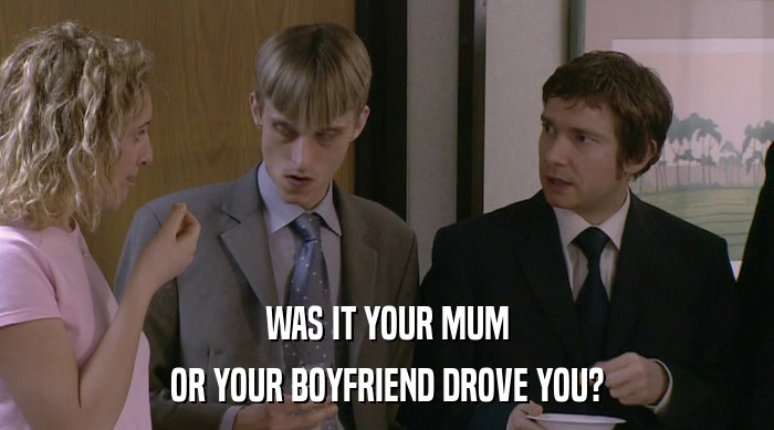 WAS IT YOUR MUM
 OR YOUR BOYFRIEND DROVE YOU? 