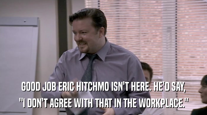 GOOD JOB ERIC HITCHMO ISN'T HERE. HE'D SAY,
 