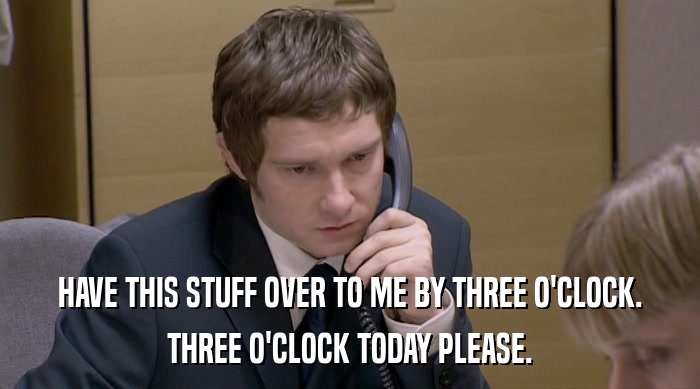 HAVE THIS STUFF OVER TO ME BY THREE O'CLOCK. THREE O'CLOCK TODAY PLEASE. 