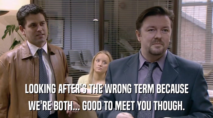 LOOKING AFTER'S THE WRONG TERM BECAUSE WE'RE BOTH... GOOD TO MEET YOU THOUGH. 