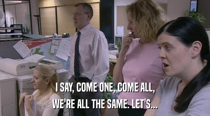 I SAY, COME ONE, COME ALL, WE'RE ALL THE SAME. LET'S... 