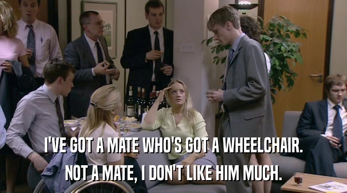 I'VE GOT A MATE WHO'S GOT A WHEELCHAIR. NOT A MATE, I DON'T LIKE HIM MUCH. 