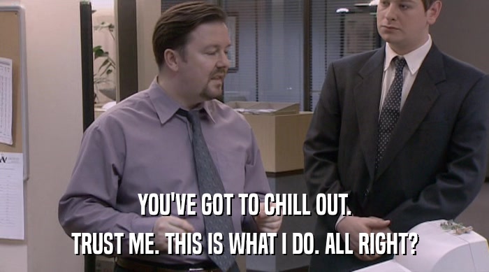 YOU'VE GOT TO CHILL OUT. TRUST ME. THIS IS WHAT I DO. ALL RIGHT? 