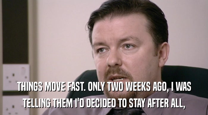 THINGS MOVE FAST. ONLY TWO WEEKS AGO, I WAS TELLING THEM I'D DECIDED TO STAY AFTER ALL, 