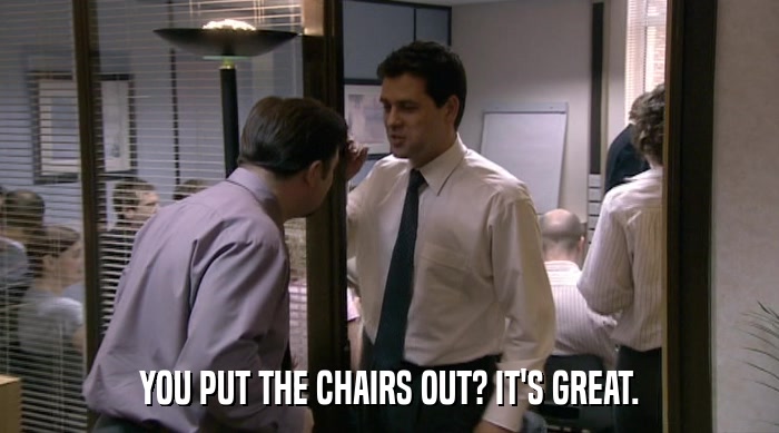 YOU PUT THE CHAIRS OUT? IT'S GREAT.  