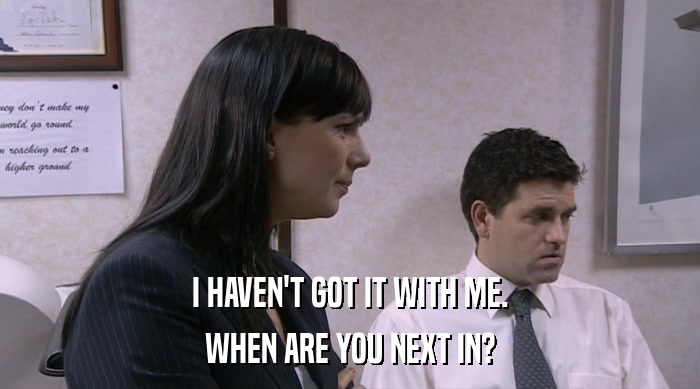 I HAVEN'T GOT IT WITH ME. WHEN ARE YOU NEXT IN? 