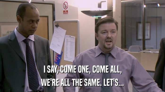 I SAY, COME ONE, COME ALL, WE'RE ALL THE SAME. LET'S... 