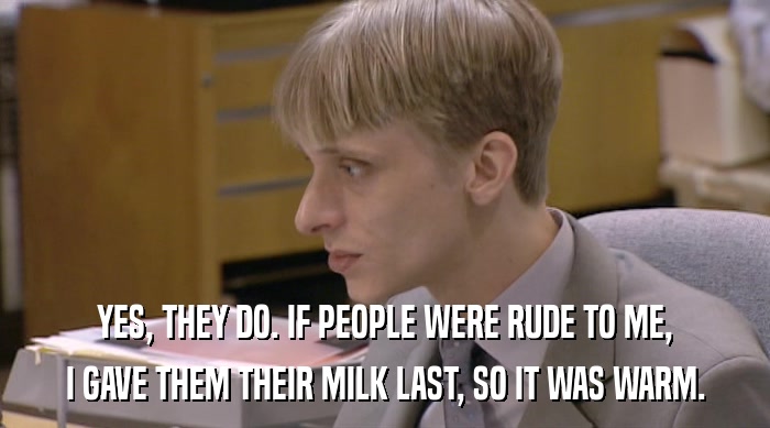 YES, THEY DO. IF PEOPLE WERE RUDE TO ME, I GAVE THEM THEIR MILK LAST, SO IT WAS WARM. 