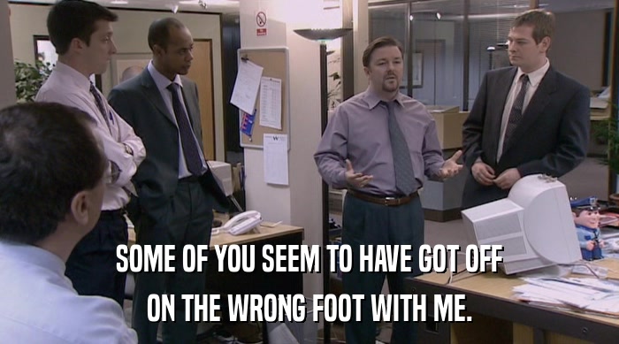 SOME OF YOU SEEM TO HAVE GOT OFF ON THE WRONG FOOT WITH ME. 