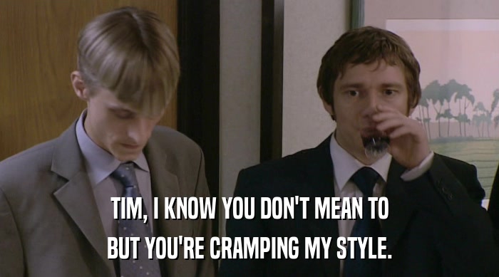 TIM, I KNOW YOU DON'T MEAN TO BUT YOU'RE CRAMPING MY STYLE. 