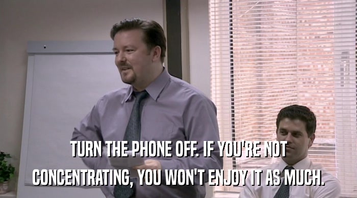 TURN THE PHONE OFF. IF YOU'RE NOT CONCENTRATING, YOU WON'T ENJOY IT AS MUCH. 